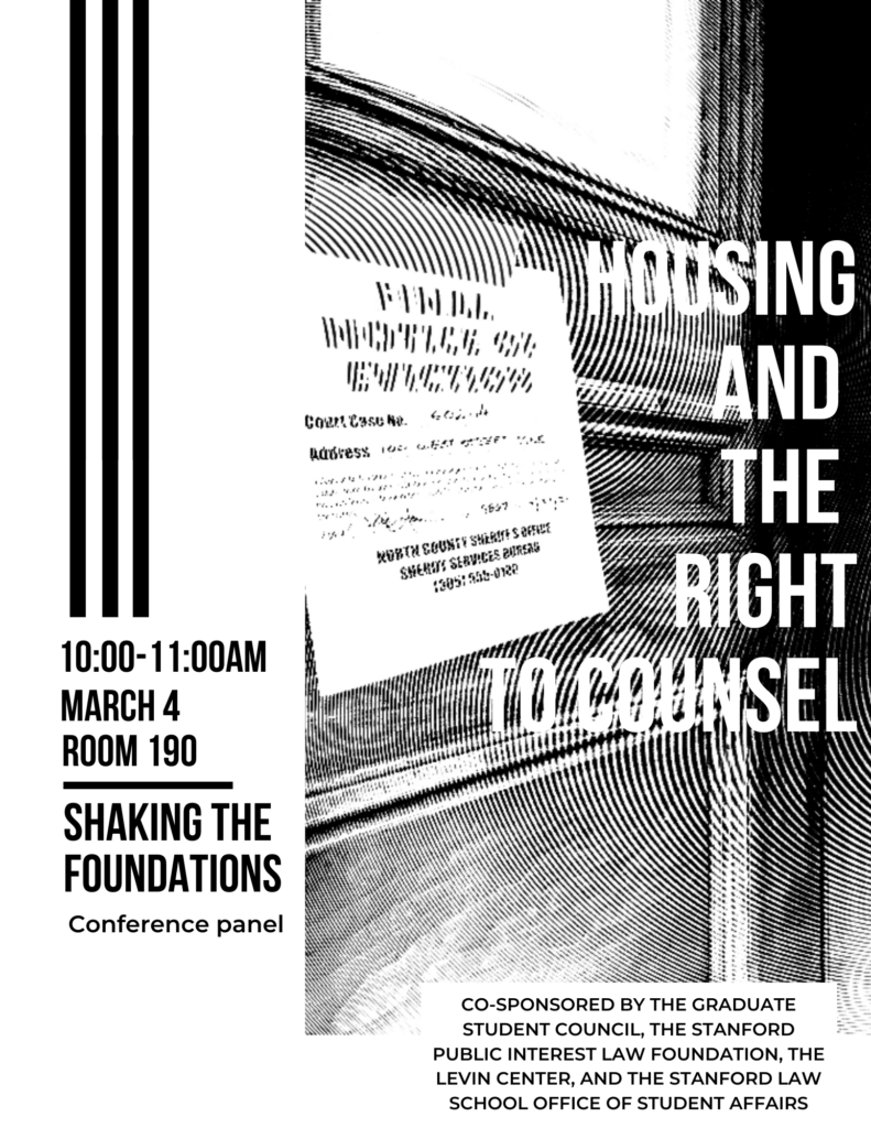 Co-sponsored by the Graduate Student Council, The Stanford Public Interest Law Foundation, the Levin Center, and the Stanford Law School Office of Student Affairs. Housing and the Right to Counsel. Shaking the Foundations conference panel. 10:00-11:00am, March 4th, room 190