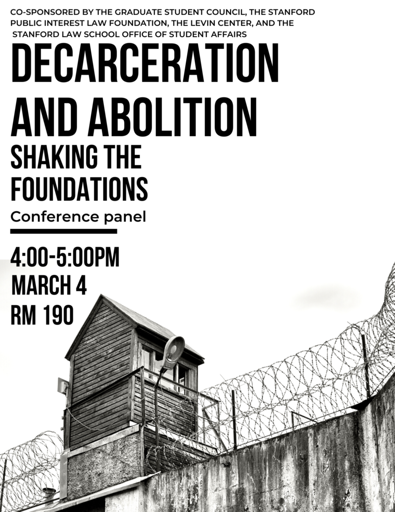 Co-sponsored by the Graduate Student Council, the Stanford Public Interest Law Foundation, the Levin Center, and the Stanford Law School Office of Student Affairs. Decarceration and Abolition. Shaking the Foundations conference panel. 4:00-5:00pm, March 4th, room 190